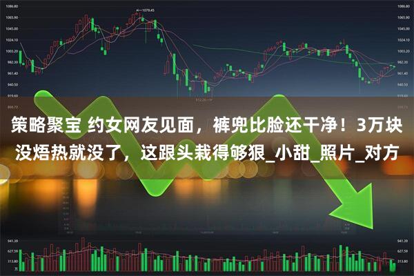 策略聚宝 约女网友见面，裤兜比脸还干净！3万块没焐热就没了，这跟头栽得够狠_小甜_照片_对方