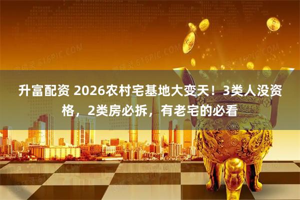 升富配资 2026农村宅基地大变天！3类人没资格，2类房必拆，有老宅的必看