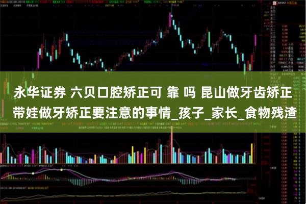 永华证券 六贝口腔矫正可 靠 吗 昆山做牙齿矫正 带娃做牙矫正要注意的事情_孩子_家长_食物残渣