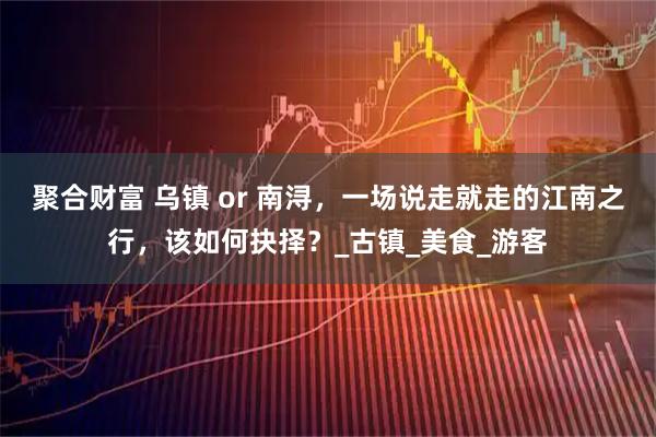 聚合财富 乌镇 or 南浔，一场说走就走的江南之行，该如何抉择？_古镇_美食_游客