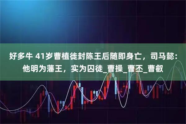好多牛 41岁曹植徙封陈王后随即身亡，司马懿：他明为藩王，实为囚徒_曹操_曹丕_曹叡