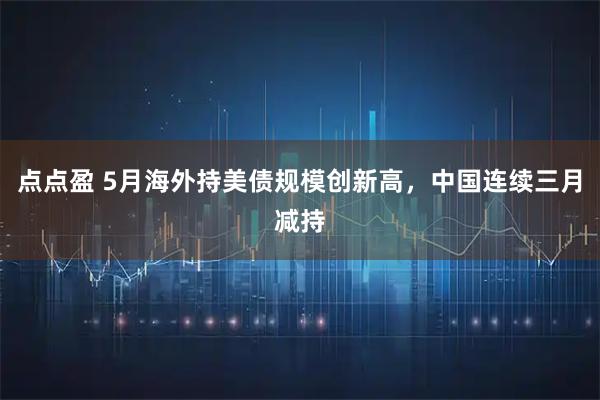 点点盈 5月海外持美债规模创新高,中国连续三月减持
